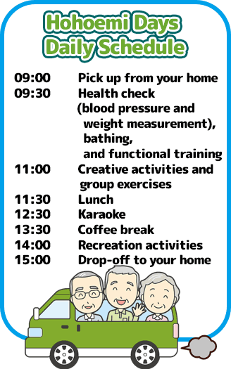 ほほえみデイズ1日の流れは9時ご自宅へお迎え、9時30分健康チェック(血圧・体温測定)入浴、機能訓練など、11時制作活動・集団体操、11時30分お食事、12時30分カラオケ、13時30分喫茶、14時レクリエーション、
15時ご自宅へお送りになります。