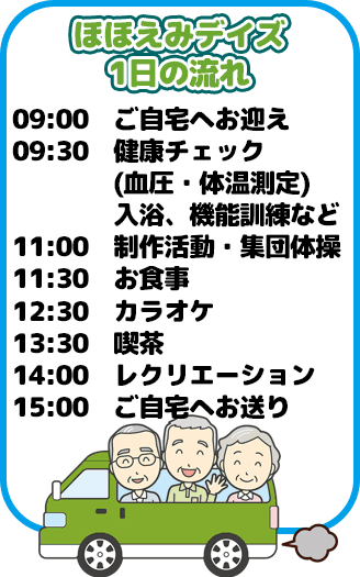 ほほえみデイズ1日の流れは9時ご自宅へお迎え、9時30分健康チェック(血圧・体温測定)入浴、機能訓練など、11時制作活動・集団体操、11時30分お食事、12時30分カラオケ、13時30分喫茶、14時レクリエーション、
15時ご自宅へお送りになります。