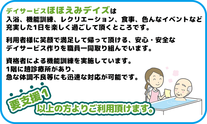 デイサービスほほえみデイズは入浴、機能訓練、レクリエーション、食事、色んなイベントなど充実した1日を楽しく過ごして頂くところです。利用者様に笑顔で満足して帰って頂ける、安心・安全なデイサービス作りを職員一同取り組んでいます。資格者による機能訓練を実施しています。1階に趙診療所があり、急な体調不良等にも迅速な対応が可能です。